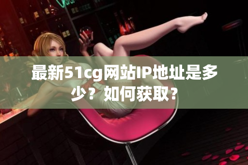 最新51cg网站IP地址是多少？如何获取？