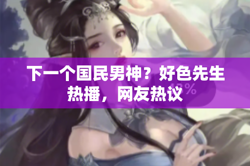 下一个国民男神？好色先生热播，网友热议