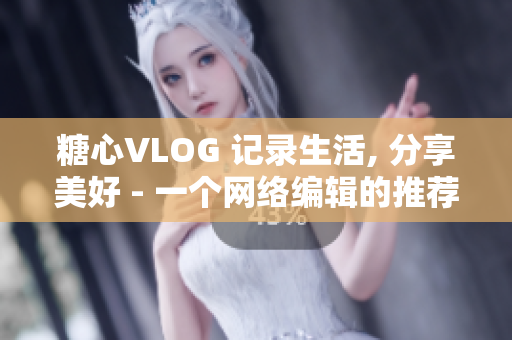 糖心VLOG 记录生活, 分享美好 - 一个网络编辑的推荐