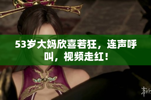 53岁大妈欣喜若狂，连声呼叫，视频走红！