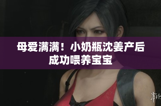 母爱满满！小奶瓶沈姜产后成功喂养宝宝