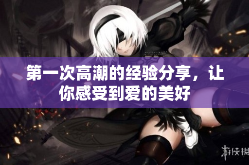 第一次高潮的经验分享，让你感受到爱的美好