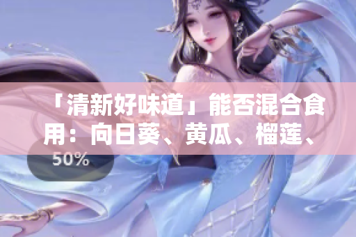 「清新好味道」能否混合食用：向日葵、黄瓜、榴莲、丝瓜