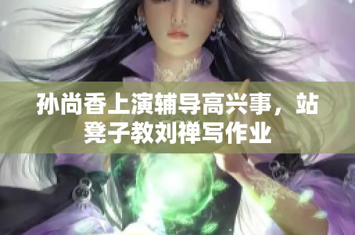 孙尚香上演辅导高兴事，站凳子教刘禅写作业