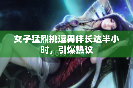 女子猛烈挑逗男伴长达半小时，引爆热议