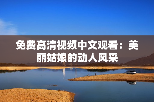 免费高清视频中文观看：美丽姑娘的动人风采