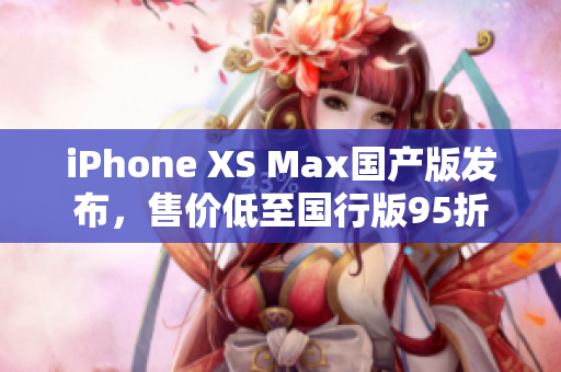 iPhone XS Max国产版发布，售价低至国行版95折