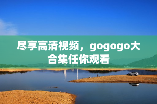 尽享高清视频，gogogo大合集任你观看