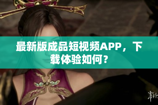 最新版成品短视频APP，下载体验如何？