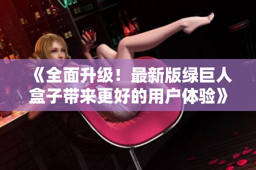 《全面升级！最新版绿巨人盒子带来更好的用户体验》