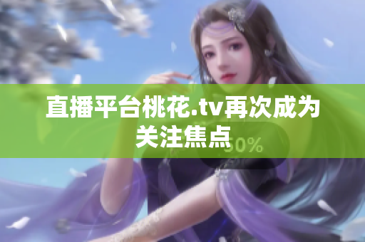 直播平台桃花.tv再次成为关注焦点