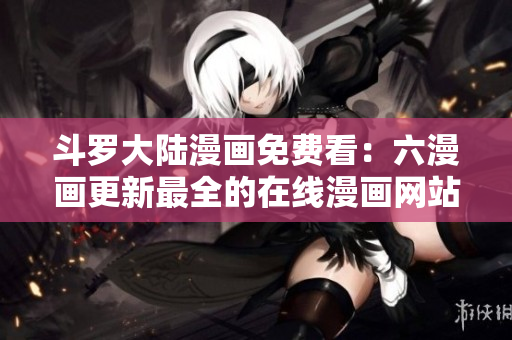 斗罗大陆漫画免费看：六漫画更新最全的在线漫画网站