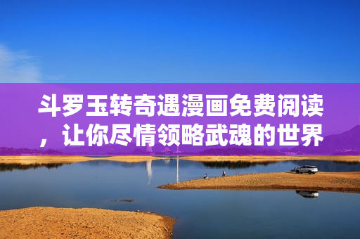 斗罗玉转奇遇漫画免费阅读，让你尽情领略武魂的世界！