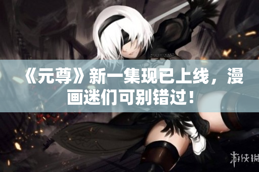 《元尊》新一集现已上线，漫画迷们可别错过！