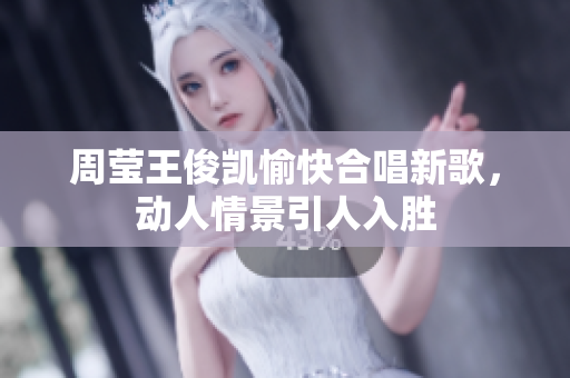 周莹王俊凯愉快合唱新歌，动人情景引人入胜