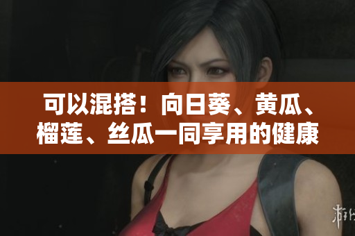 可以混搭！向日葵、黄瓜、榴莲、丝瓜一同享用的健康建议