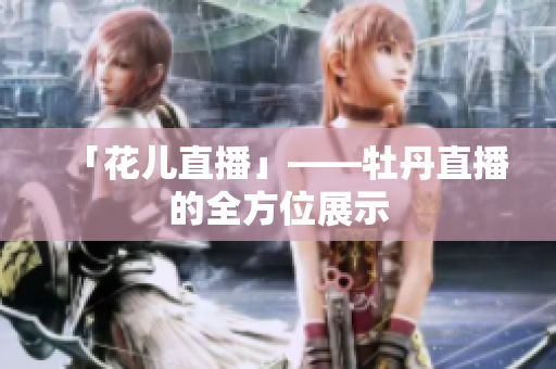 「花儿直播」——牡丹直播的全方位展示