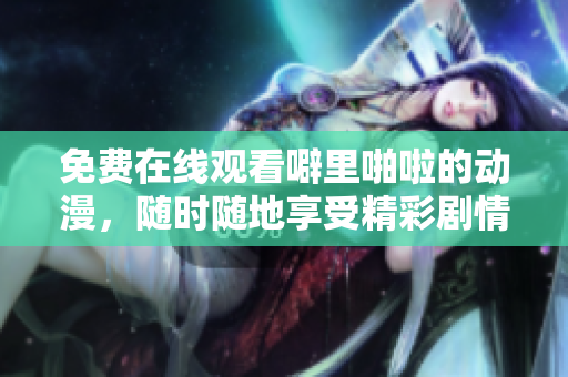 免费在线观看噼里啪啦的动漫，随时随地享受精彩剧情