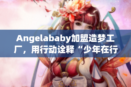 Angelababy加盟造梦工厂，用行动诠释“少年在行动”