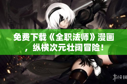 免费下载《全职法师》漫画，纵横次元壮阔冒险！