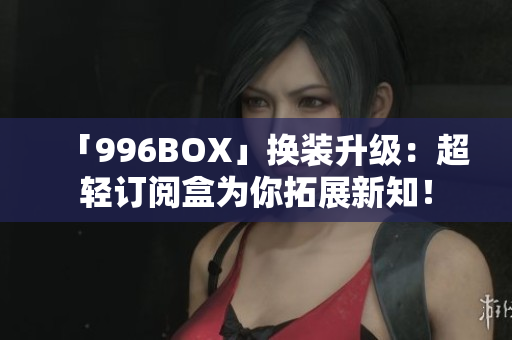 「996BOX」换装升级：超轻订阅盒为你拓展新知！