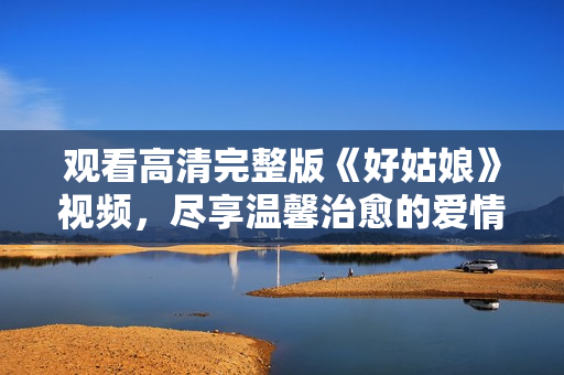 观看高清完整版《好姑娘》视频，尽享温馨治愈的爱情故事
