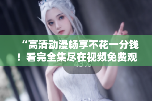 “高清动漫畅享不花一分钱！看完全集尽在视频免费观看”