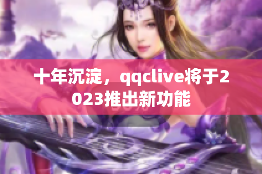 十年沉淀，qqclive将于2023推出新功能
