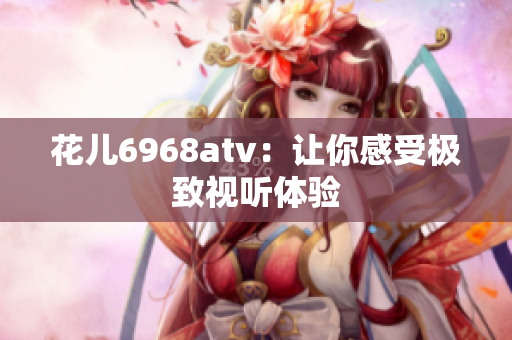 花儿6968atv：让你感受极致视听体验
