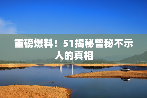 重磅爆料！51揭秘曾秘不示人的真相