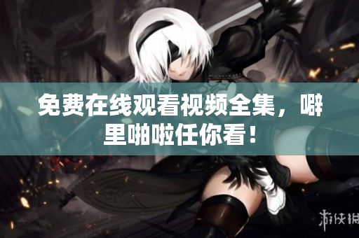免费在线观看视频全集，噼里啪啦任你看！