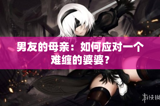男友的母亲：如何应对一个难缠的婆婆？