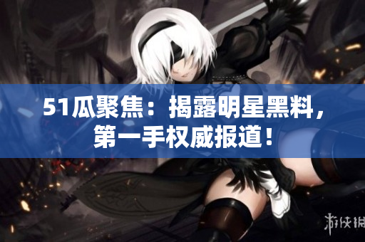 51瓜聚焦：揭露明星黑料，第一手权威报道！